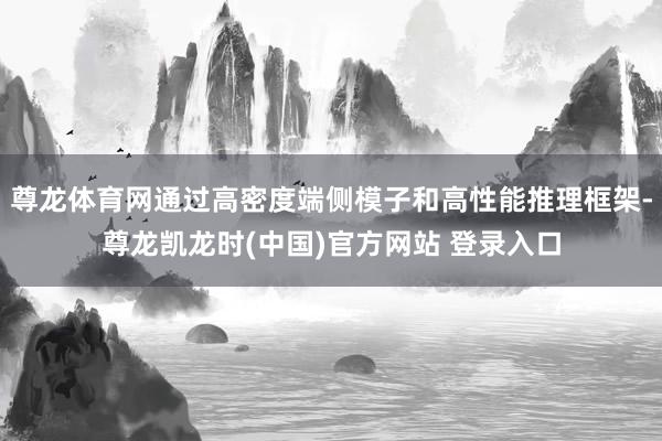 尊龙体育网通过高密度端侧模子和高性能推理框架-尊龙凯龙时(中国)官方网站 登录入口