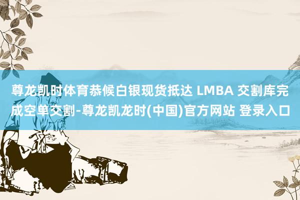 尊龙凯时体育恭候白银现货抵达 LMBA 交割库完成空单交割-尊龙凯龙时(中国)官方网站 登录入口