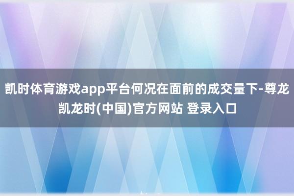 凯时体育游戏app平台何况在面前的成交量下-尊龙凯龙时(中国)官方网站 登录入口