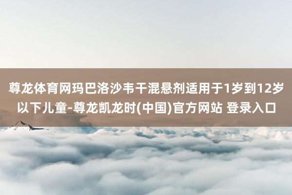 尊龙体育网玛巴洛沙韦干混悬剂适用于1岁到12岁以下儿童-尊龙凯龙时(中国)官方网站 登录入口