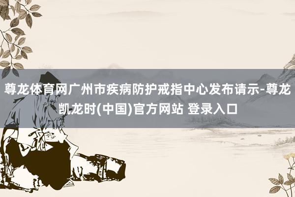 尊龙体育网广州市疾病防护戒指中心发布请示-尊龙凯龙时(中国)官方网站 登录入口