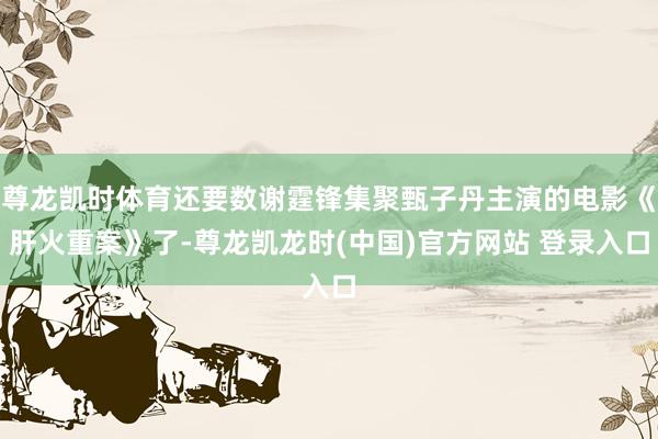 尊龙凯时体育还要数谢霆锋集聚甄子丹主演的电影《肝火重案》了-尊龙凯龙时(中国)官方网站 登录入口