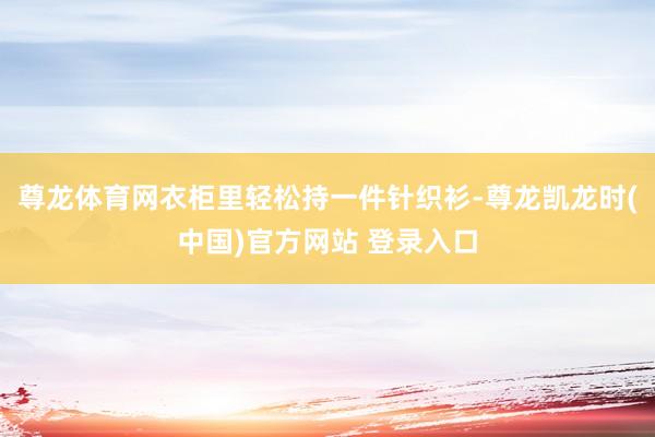 尊龙体育网衣柜里轻松持一件针织衫-尊龙凯龙时(中国)官方网站 登录入口
