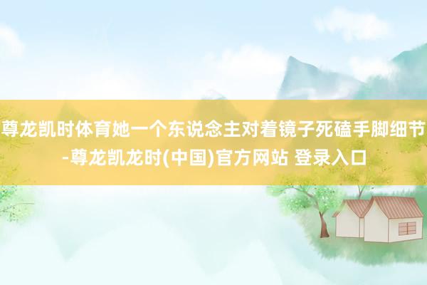 尊龙凯时体育她一个东说念主对着镜子死磕手脚细节-尊龙凯龙时(中国)官方网站 登录入口