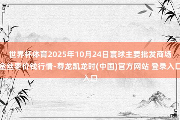 世界杯体育2025年10月24日寰球主要批发商场金丝枣价钱行情-尊龙凯龙时(中国)官方网站 登录入口