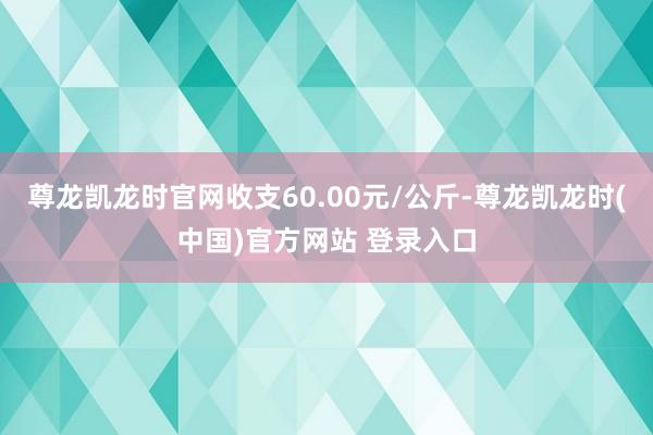 尊龙凯龙时官网收支60.00元/公斤-尊龙凯龙时(中国)官方网站 登录入口