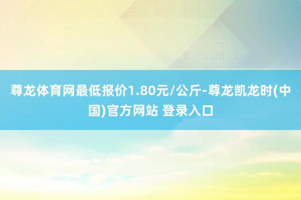 尊龙体育网最低报价1.80元/公斤-尊龙凯龙时(中国)官方网站 登录入口