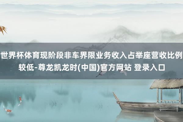 世界杯体育现阶段非车界限业务收入占举座营收比例较低-尊龙凯龙时(中国)官方网站 登录入口