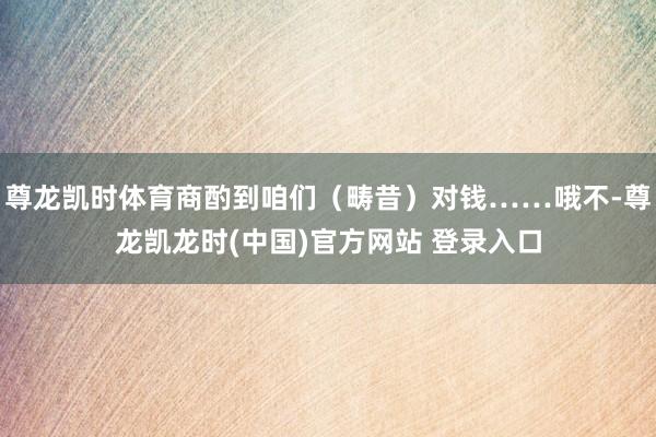 尊龙凯时体育商酌到咱们(畴昔)对钱……哦不-尊龙凯龙时(中国)官方网站 登录入口