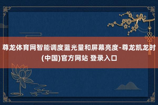 尊龙体育网智能调度蓝光量和屏幕亮度-尊龙凯龙时(中国)官方网站 登录入口