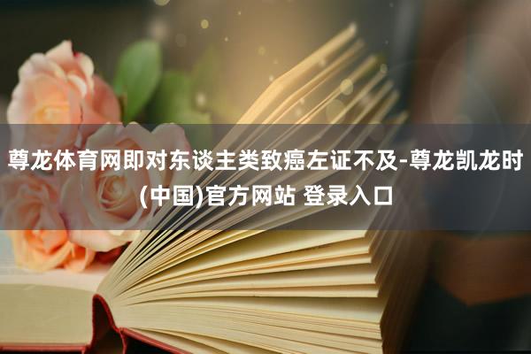尊龙体育网即对东谈主类致癌左证不及-尊龙凯龙时(中国)官方网站 登录入口