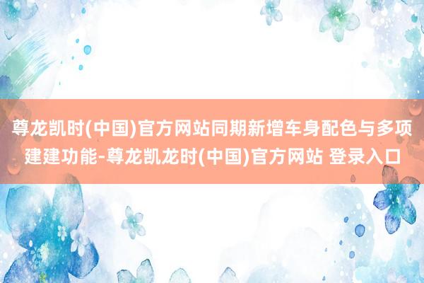 尊龙凯时(中国)官方网站同期新增车身配色与多项建建功能-尊龙凯龙时(中国)官方网站 登录入口