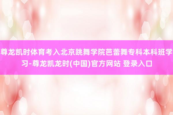 尊龙凯时体育考入北京跳舞学院芭蕾舞专科本科班学习-尊龙凯龙时(中国)官方网站 登录入口