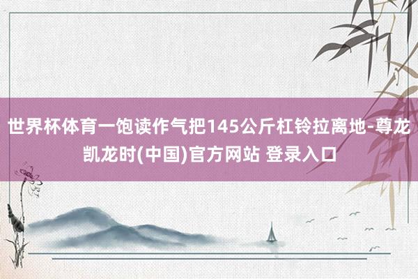 世界杯体育一饱读作气把145公斤杠铃拉离地-尊龙凯龙时(中国)官方网站 登录入口