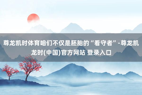 尊龙凯时体育咱们不仅是胚胎的“看守者”-尊龙凯龙时(中国)官方网站 登录入口