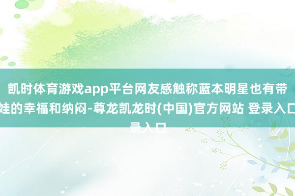 凯时体育游戏app平台网友感触称蓝本明星也有带娃的幸福和纳闷-尊龙凯龙时(中国)官方网站 登录入口