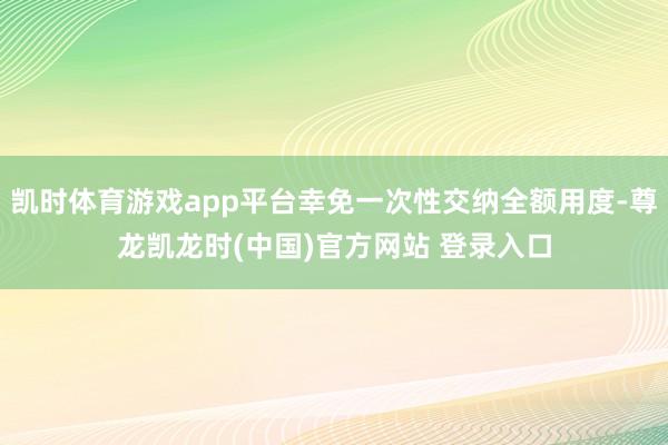 凯时体育游戏app平台幸免一次性交纳全额用度-尊龙凯龙时(中国)官方网站 登录入口