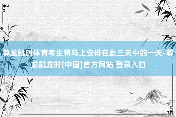 尊龙凯时体育考生将马上安排在此三天中的一天-尊龙凯龙时(中国)官方网站 登录入口