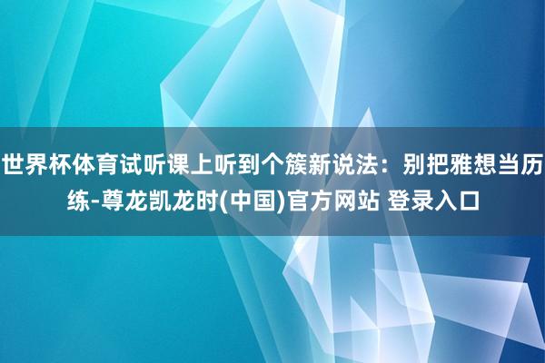 世界杯体育试听课上听到个簇新说法：别把雅想当历练-尊龙凯龙时(中国)官方网站 登录入口
