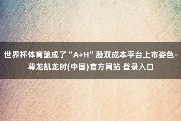 世界杯体育酿成了“A+H”股双成本平台上市姿色-尊龙凯龙时(中国)官方网站 登录入口