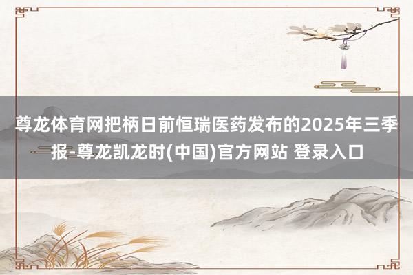 尊龙体育网　　把柄日前恒瑞医药发布的2025年三季报-尊龙凯龙时(中国)官方网站 登录入口