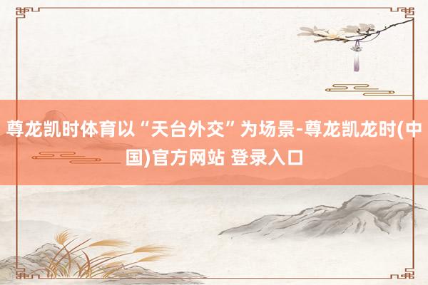 尊龙凯时体育以“天台外交”为场景-尊龙凯龙时(中国)官方网站 登录入口