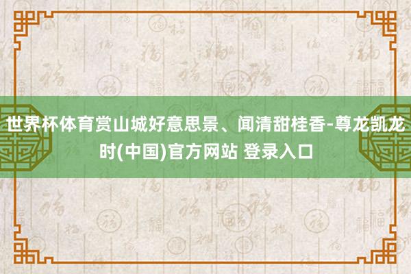 世界杯体育赏山城好意思景、闻清甜桂香-尊龙凯龙时(中国)官方网站 登录入口