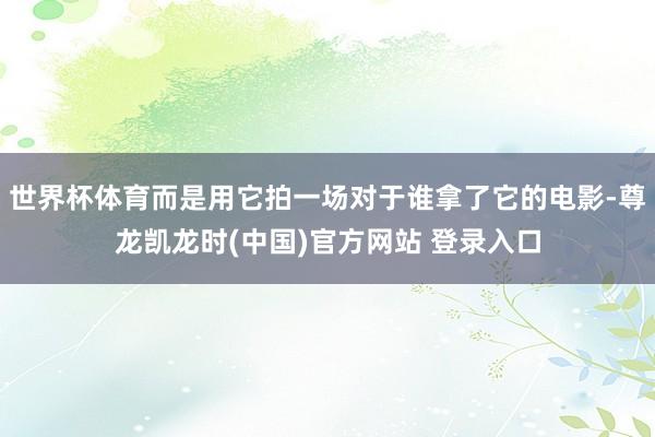 世界杯体育而是用它拍一场对于谁拿了它的电影-尊龙凯龙时(中国)官方网站 登录入口