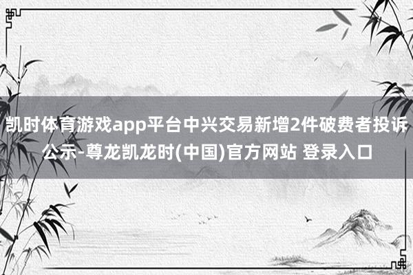 凯时体育游戏app平台中兴交易新增2件破费者投诉公示-尊龙凯龙时(中国)官方网站 登录入口
