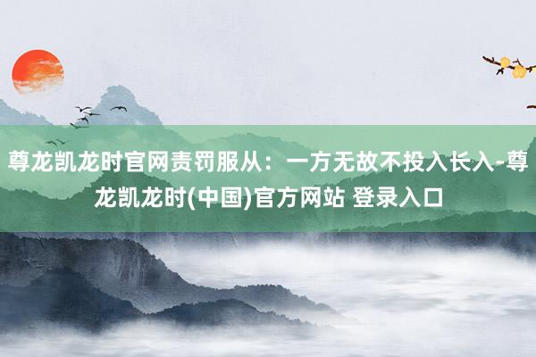 尊龙凯龙时官网责罚服从：一方无故不投入长入-尊龙凯龙时(中国)官方网站 登录入口