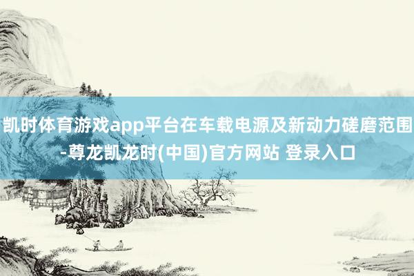 凯时体育游戏app平台在车载电源及新动力磋磨范围-尊龙凯龙时(中国)官方网站 登录入口