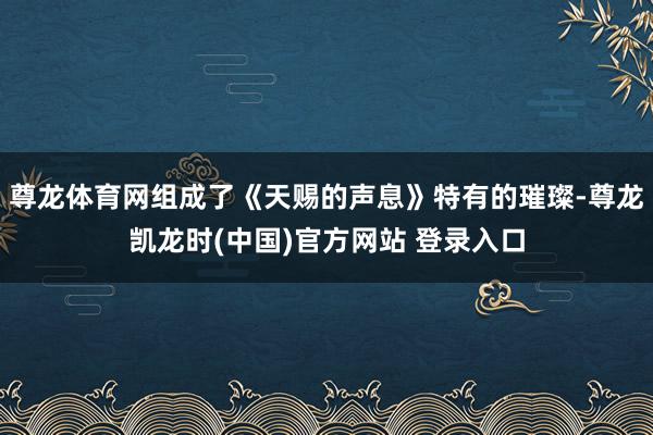 尊龙体育网组成了《天赐的声息》特有的璀璨-尊龙凯龙时(中国)官方网站 登录入口