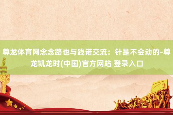 尊龙体育网念念路也与践诺交流：针是不会动的-尊龙凯龙时(中国)官方网站 登录入口