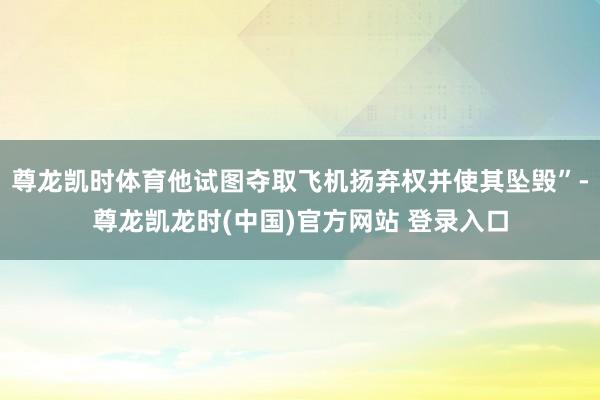 尊龙凯时体育他试图夺取飞机扬弃权并使其坠毁”-尊龙凯龙时(中国)官方网站 登录入口