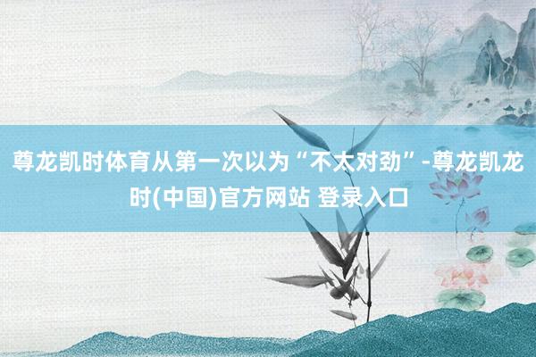 尊龙凯时体育从第一次以为“不太对劲”-尊龙凯龙时(中国)官方网站 登录入口
