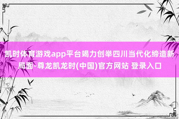 凯时体育游戏app平台竭力创举四川当代化缔造新局面-尊龙凯龙时(中国)官方网站 登录入口