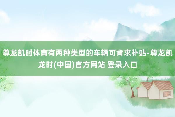 尊龙凯时体育有两种类型的车辆可肯求补贴-尊龙凯龙时(中国)官方网站 登录入口