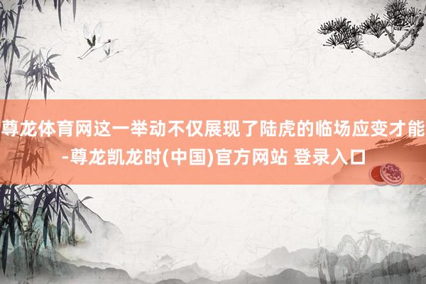 尊龙体育网这一举动不仅展现了陆虎的临场应变才能-尊龙凯龙时(中国)官方网站 登录入口