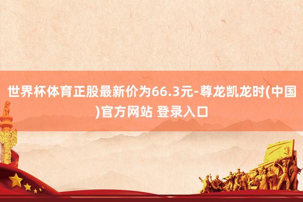 世界杯体育正股最新价为66.3元-尊龙凯龙时(中国)官方网站 登录入口