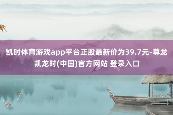 凯时体育游戏app平台正股最新价为39.7元-尊龙凯龙时(中国)官方网站 登录入口