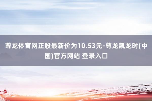 尊龙体育网正股最新价为10.53元-尊龙凯龙时(中国)官方网站 登录入口