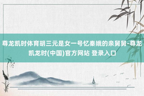 尊龙凯时体育胡三元是女一号忆秦娥的亲舅舅-尊龙凯龙时(中国)官方网站 登录入口