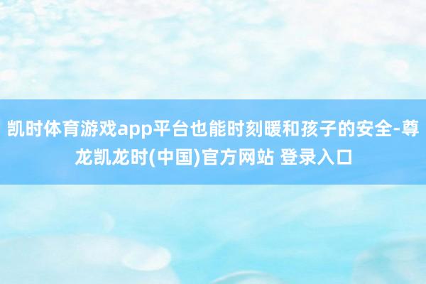 凯时体育游戏app平台也能时刻暖和孩子的安全-尊龙凯龙时(中国)官方网站 登录入口