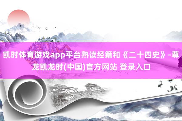 凯时体育游戏app平台熟读经籍和《二十四史》-尊龙凯龙时(中国)官方网站 登录入口