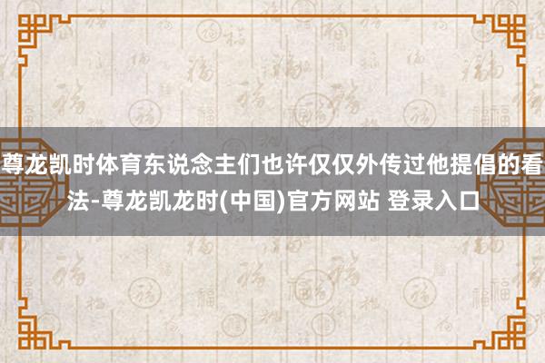尊龙凯时体育东说念主们也许仅仅外传过他提倡的看法-尊龙凯龙时(中国)官方网站 登录入口
