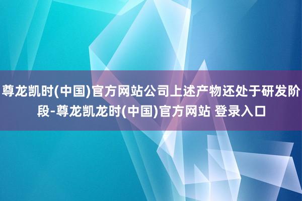 尊龙凯时(中国)官方网站公司上述产物还处于研发阶段-尊龙凯龙时(中国)官方网站 登录入口