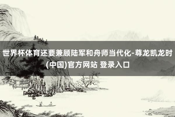 世界杯体育还要兼顾陆军和舟师当代化-尊龙凯龙时(中国)官方网站 登录入口