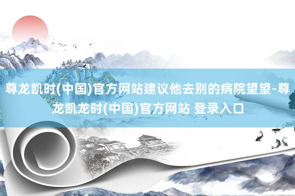 尊龙凯时(中国)官方网站建议他去别的病院望望-尊龙凯龙时(中国)官方网站 登录入口