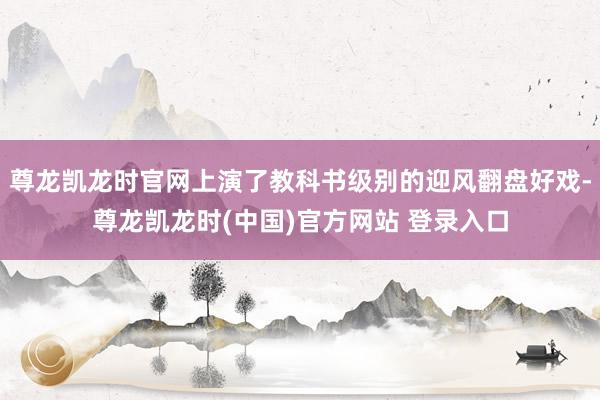尊龙凯龙时官网上演了教科书级别的迎风翻盘好戏-尊龙凯龙时(中国)官方网站 登录入口