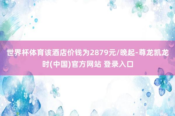 世界杯体育该酒店价钱为2879元/晚起-尊龙凯龙时(中国)官方网站 登录入口